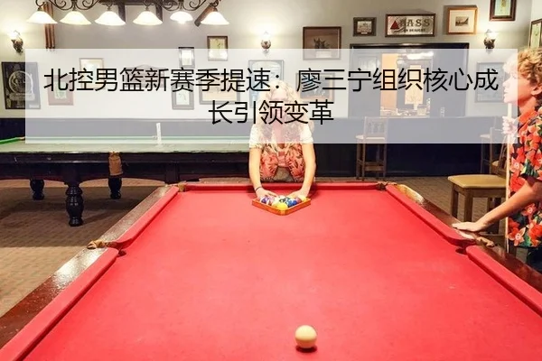 北控男篮新赛季提速：廖三宁组织核心成长引领变革