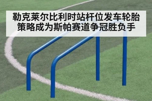 勒克莱尔比利时站杆位发车轮胎策略成为斯帕赛道争冠胜负手